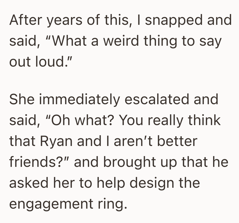 After years of this, I snapped and said, "What a weird thing to say out loud." She immediately escalated and said, "Oh what? You really think that Ryan and I aren't better friends?" and brought up that he asked her to help design the engagement ring.