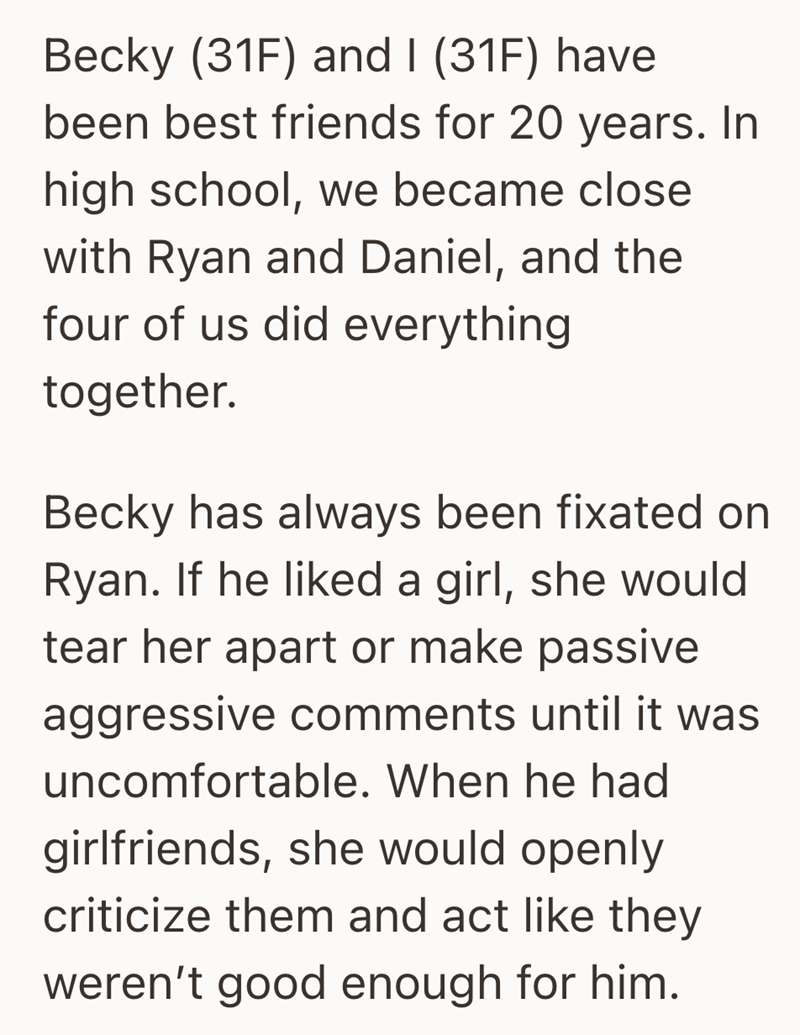 Becky (31F) and I (31F) have been best friends for 20 years. In high school, we became close with Ryan and Daniel, and the four of us did everything together. Becky has always been fixated on Ryan. If he liked a girl, she would tear her apart or make passive aggressive comments until it was uncomfortable. When he had girlfriends, she would openly criticize them and act like they weren't good enough for him.