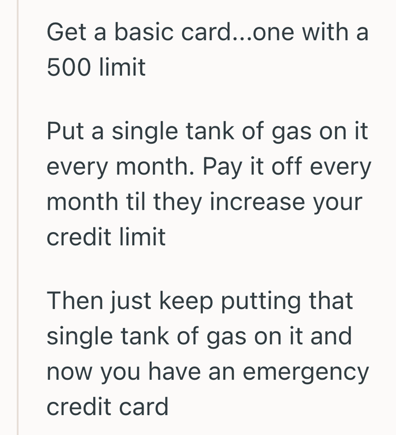 Get a basic card...one with a 500 limit Put a single tank of gas on it every month. Pay it off every month til they increase your credit limit Then just keep putting that single tank of gas on it and now you have an emergency credit card