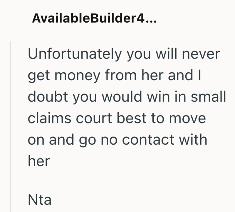 AvailableBuilder4... Unfortunately you will never get money from her and I doubt you would win in small claims court best to move on and go no contact with her Nta