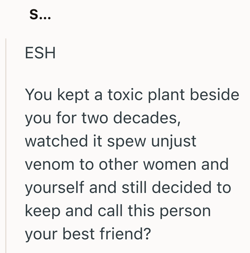 S... ESH You kept a toxic plant beside you for two decades, watched it spew unjust venom to other women and yourself and still decided to keep and call this person your best friend?