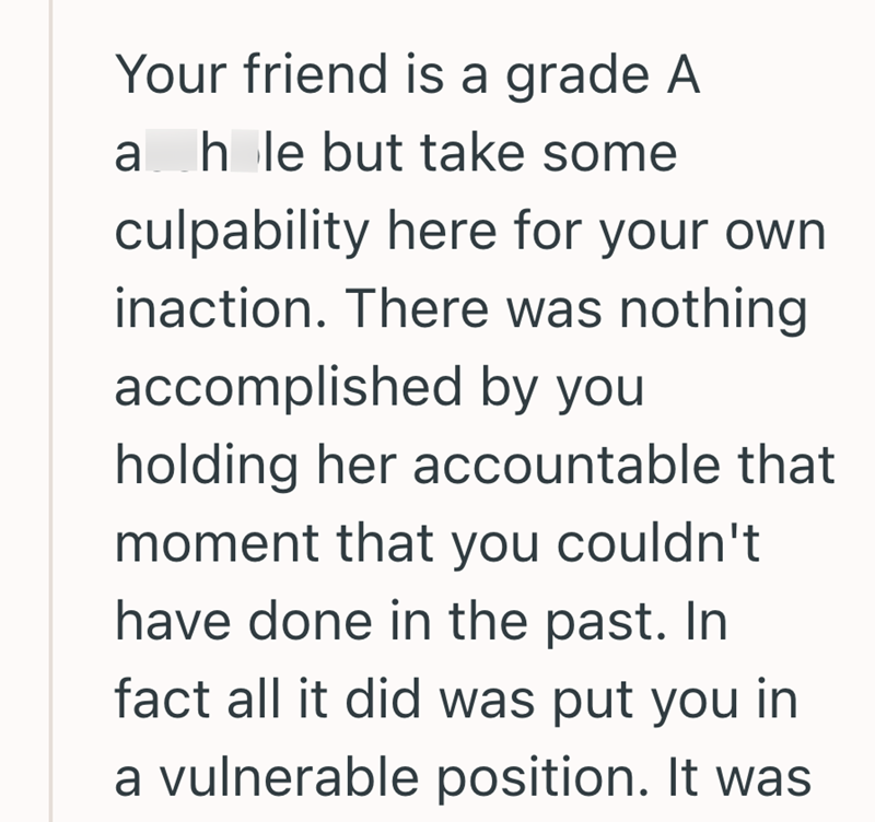 Your friend is a grade A ah le but take some culpability here for your own inaction. There was nothing accomplished by you holding her accountable that moment that you couldn't have done in the past. In fact all it did was put you in a vulnerable position. It was