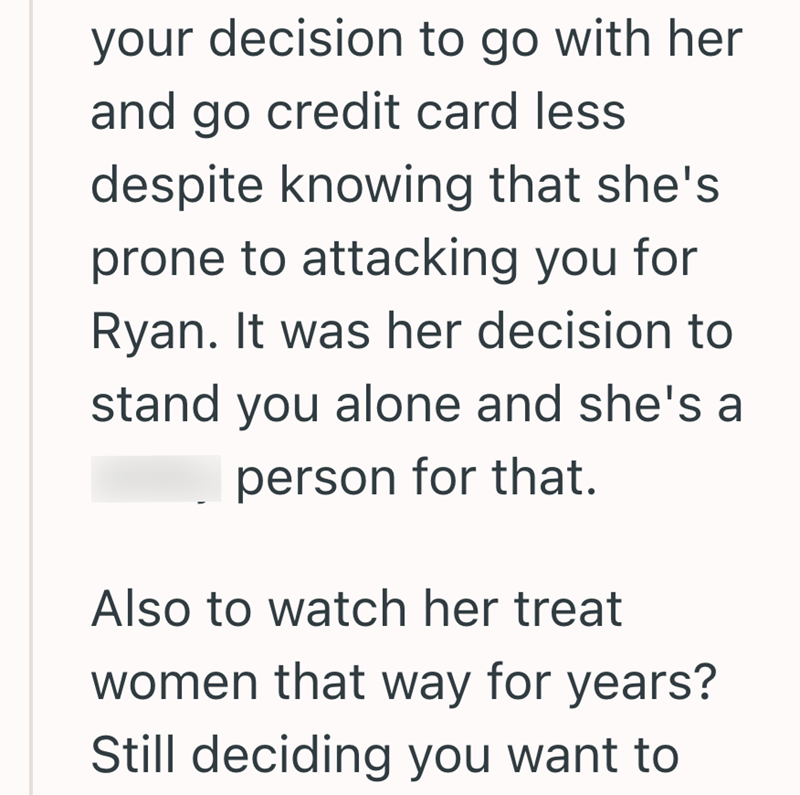 your decision to go with her and go credit card less despite knowing that she's prone to attacking you for Ryan. It was her decision to stand you alone and she's a person for that. Also to watch her treat women that way for years? Still deciding you want to