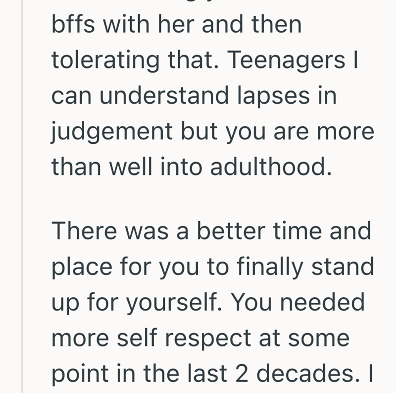 bffs with her and then tolerating that. Teenagers I can understand lapses in judgement but you are more than well into adulthood. There was a better time and place for you to finally stand up for yourself. You needed more self respect at some point in the last 2 decades. I