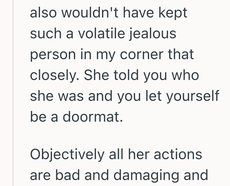 also wouldn't have kept such a volatile jealous person in my corner that closely. She told you who she was and you let yourself be a doormat. Objectively all her actions are bad and damaging and