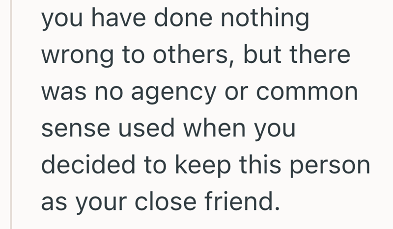 you have done nothing wrong to others, but there was no agency or common sense used when you decided to keep this person as your close friend.