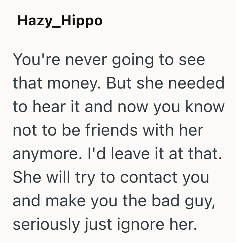 Hazy_Hippo You're never going to see that money. But she needed to hear it and now you know not to be friends with her anymore. I'd leave it at that. She will try to contact you and make you the bad guy, seriously just ignore her.