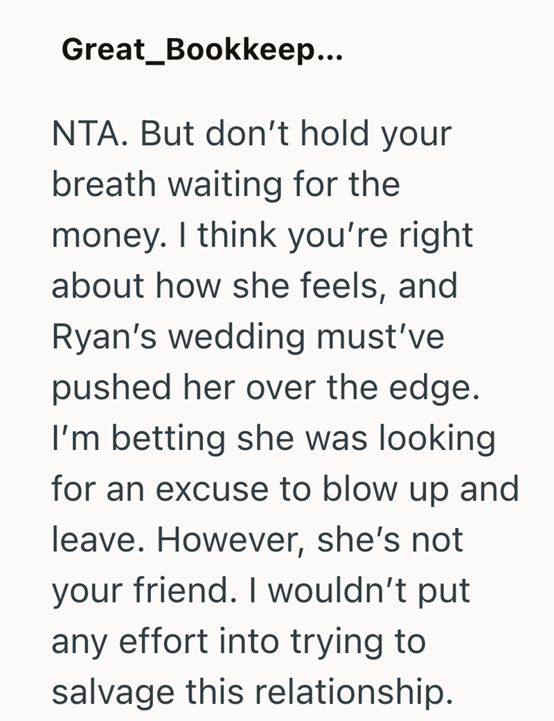 Great_Bookkeep... NTA. But don't hold your breath waiting for the money. I think you're right about how she feels, and Ryan's wedding must've pushed her over the edge. I'm betting she was looking for an excuse to blow up and leave. However, she's not your friend. I wouldn't put any effort into trying to salvage this relationship.