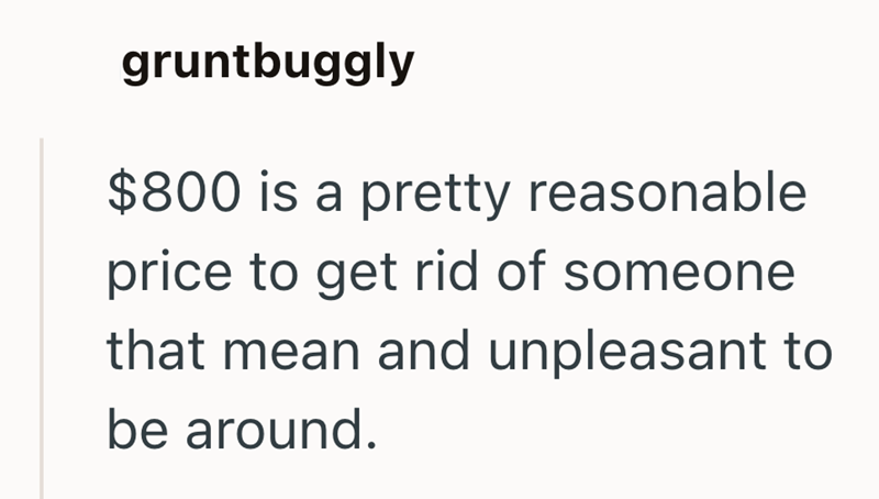 gruntbuggly $800 is a pretty reasonable price to get rid of someone that mean and unpleasant to be around.