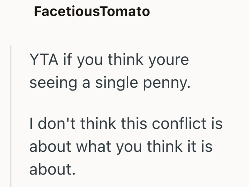 FacetiousTomato YTA if you think youre seeing a single penny. I don't think this conflict is about what you think it is about.