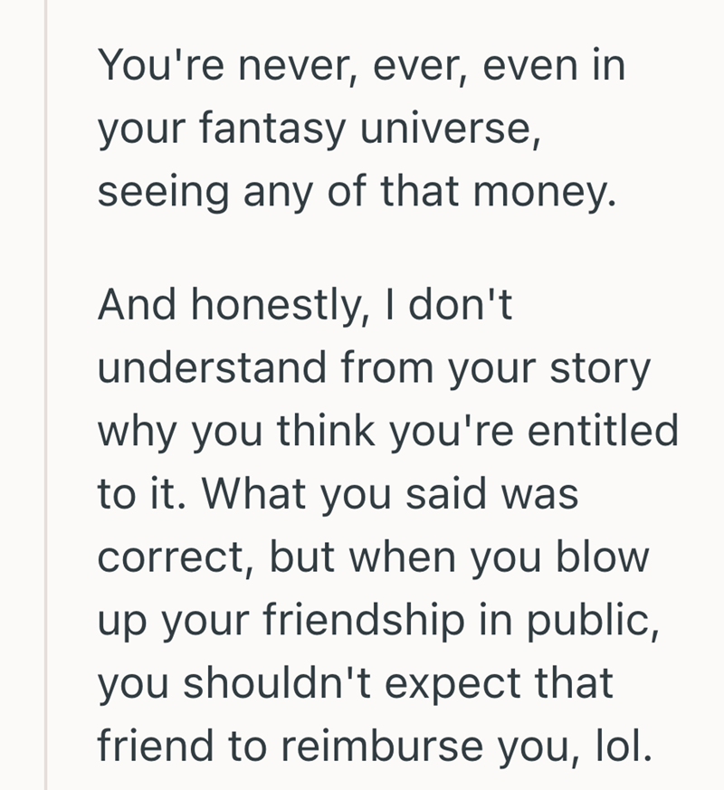 You're never, ever, even in your fantasy universe, seeing any of that money. And honestly, I don't understand from your story why you think you're entitled to it. What you said was correct, but when you blow up your friendship in public, you shouldn't expect that friend to reimburse you, lol.