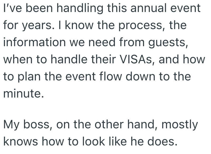 I've been handling this annual event for years. I know the process, the information we need from guests, when to handle their VISAS, and how to plan the event flow down to the minute. My boss, on the other hand, mostly knows how to look like he does.
