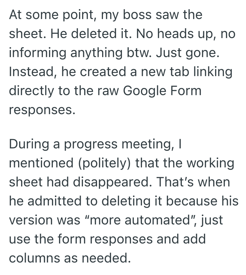 At some point, my boss saw the sheet. He deleted it. No heads up, no informing anything btw. Just gone. Instead, he created a new tab linking directly to the raw Google Form responses. During a progress meeting, I mentioned (politely) that the working sheet had disappeared. That's when he admitted to deleting it because his version was "more automated", just use the form responses and add columns as needed.