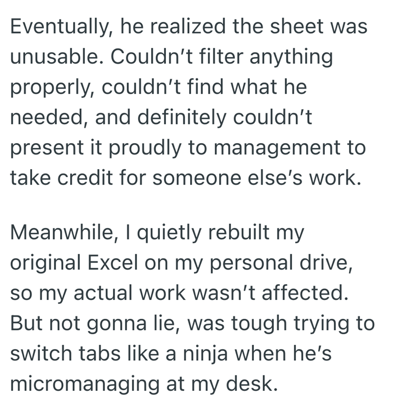 Eventually, he realized the sheet was unusable. Couldn't filter anything properly, couldn't find what he needed, and definitely couldn't present it proudly to management to take credit for someone else's work. Meanwhile, I quietly rebuilt my original Excel on my personal drive, so my actual work wasn't affected. But not gonna lie, was tough trying to switch tabs like a ninja when he's micromanaging at my desk.