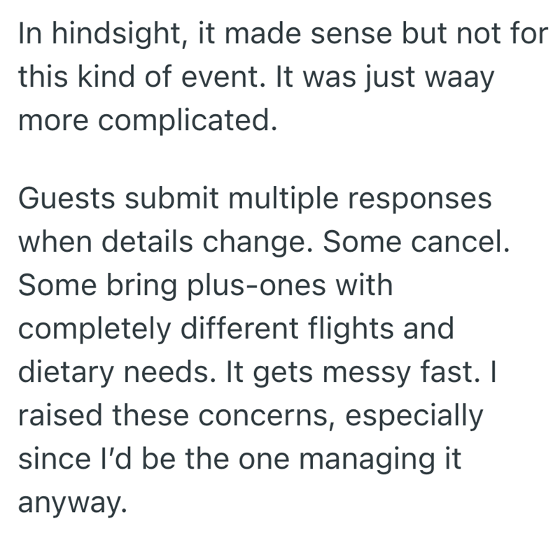 In hindsight, it made sense but not for this kind of event. It was just waay more complicated. Guests submit multiple responses when details change. Some cancel. Some bring plus-ones with completely different flights and dietary needs. It gets messy fast. I raised these concerns, especially since I'd be the one managing it anyway.