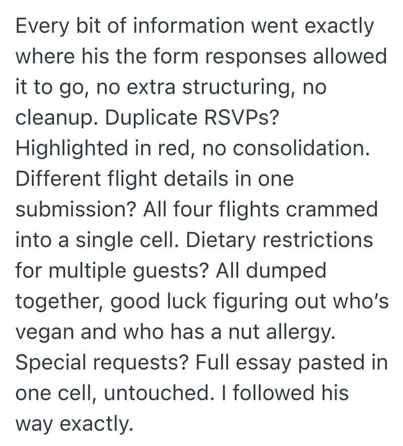 Every bit of information went exactly where his the form responses allowed it to go, no extra structuring, no cleanup. Duplicate RSVPs? Highlighted in red, no consolidation. Different flight details in one submission? All four flights crammed into a single cell. Dietary restrictions for multiple guests? All dumped together, good luck figuring out who's vegan and who has a nut allergy. Special requests? Full essay pasted in one cell, untouched. I followed his way exactly.