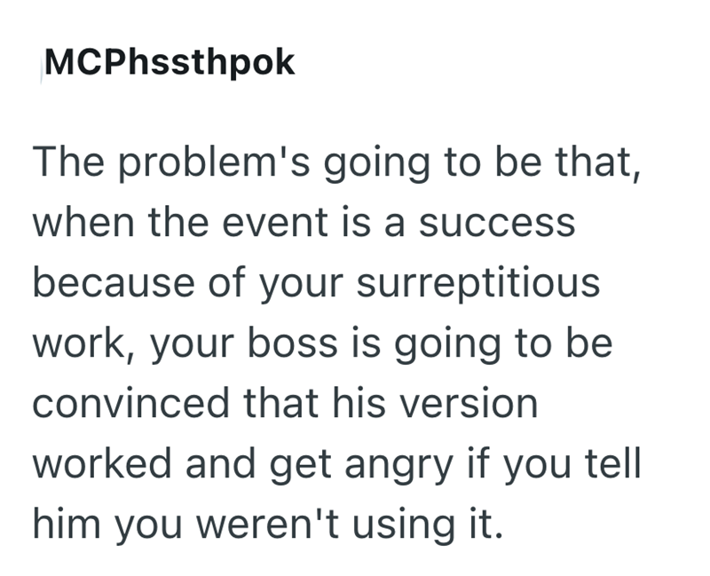 MCPhssthpok The problem's going to be that, when the event is a success because of your surreptitious work, your boss is going to be convinced that his version worked and get angry if you tell him you weren't using it.