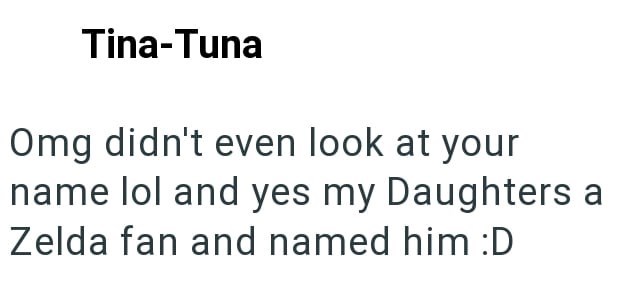 Tina-Tuna Omg didn't even look at your name lol and yes my Daughters a Zelda fan and named him :D