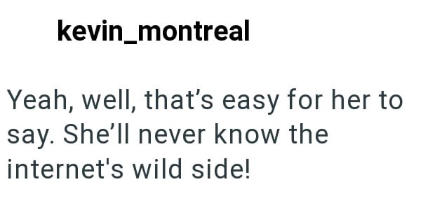 kevin_montreal Yeah, well, that's easy for her to say. She'll never know the internet's wild side!