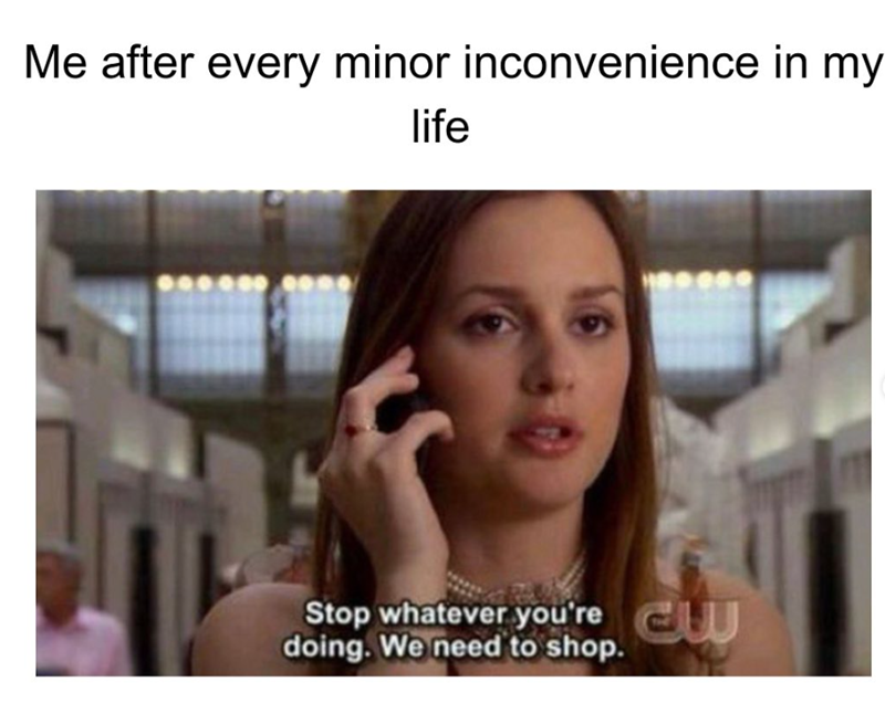 Me after every minor inconvenience in my life Stop whatever you're w doing. We need to shop.