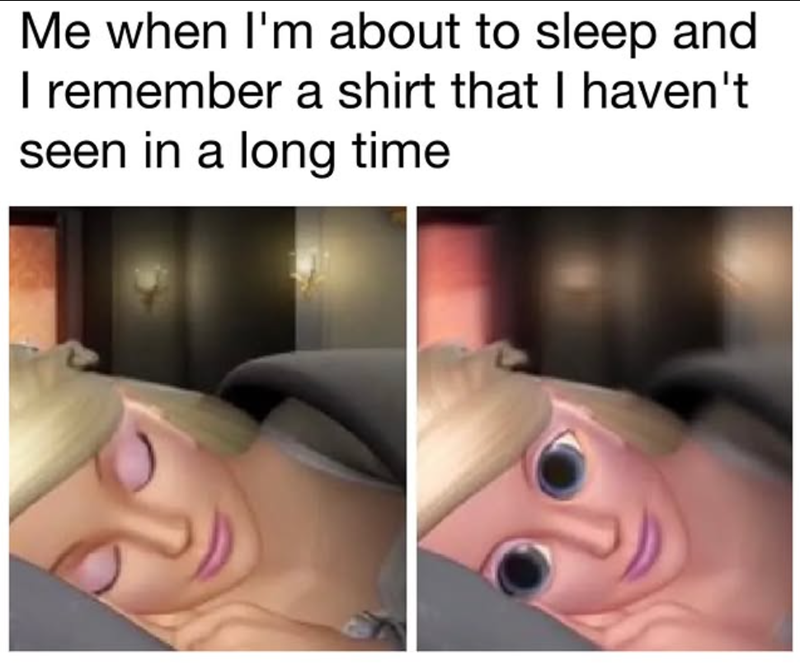 Me when I'm about to sleep and I remember a shirt that I haven't seen in a long time