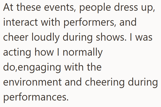 At these events, people dress up, interact with performers, and cheer loudly during shows. I was acting how I normally do,engaging with the environment and cheering during performances.