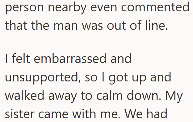 person nearby even commented that the man was out of line. I felt embarrassed and unsupported, so I got up and walked away to calm down. My sister came with me. We had
