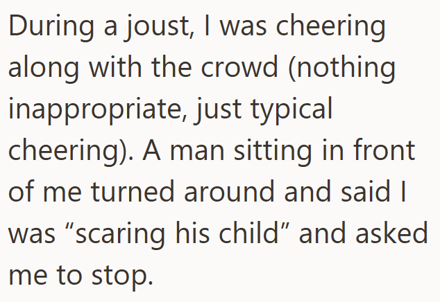During a joust, I was cheering along with the crowd (nothing inappropriate, just typical cheering). A man sitting in front of me turned around and said I was "scaring his child" and asked me to stop.