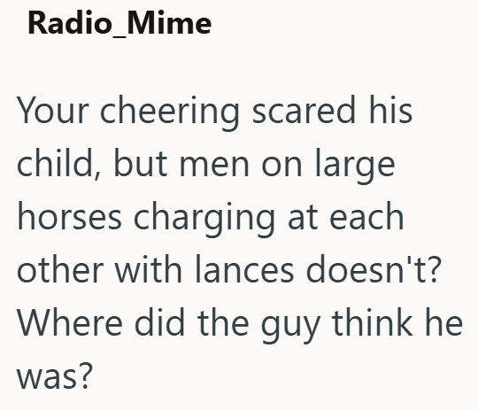 Radio_Mime Your cheering scared his child, but men on large horses charging at each other with lances doesn't? Where did the guy think he was?