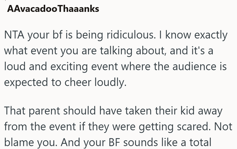 AAvacadooThaaanks NTA your bf is being ridiculous. I know exactly what event you are talking about, and it's a loud and exciting event where the audience is expected to cheer loudly. That parent should have taken their kid away from the event if they were getting scared. Not blame you. And your BF sounds like a total