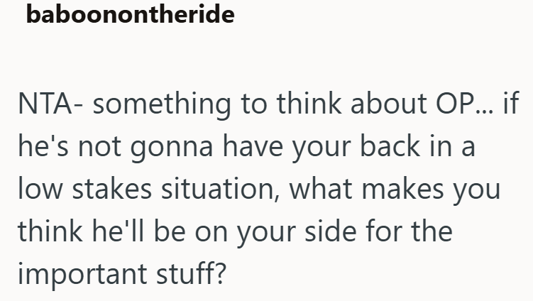 baboonontheride NTA- something to think about OP... if he's not gonna have your back in a low stakes situation, what makes you think he'll be on your side for the important stuff?