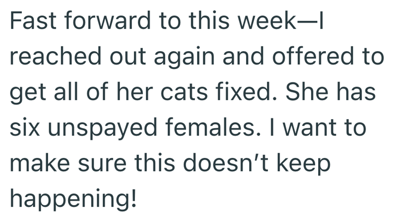 Fast forward to this week-l reached out again and offered to get all of her cats fixed. She has six unspayed females. I want to make sure this doesn't keep happening!