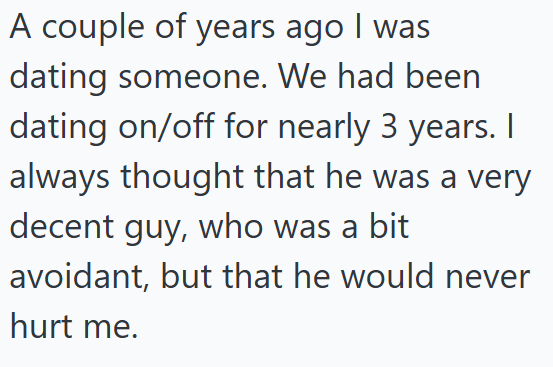 A couple of years ago I was dating someone. We had been dating on/off for nearly 3 years. I always thought that he was a very decent guy, who was a bit avoidant, but that he would never hurt me.