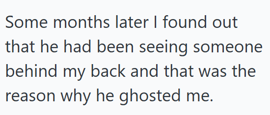 Some months later I found out that he had been seeing someone behind my back and that was the reason why he ghosted me.