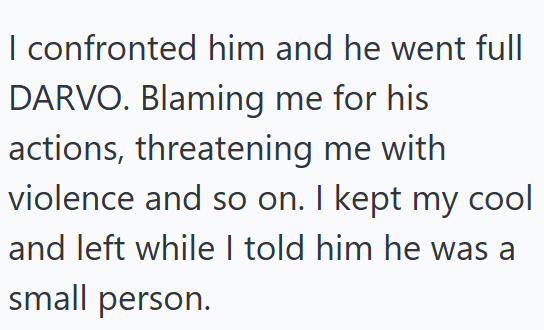 I confronted him and he went full DARVO. Blaming me for his actions, threatening me with violence and so on. I kept my cool and left while I told him he was a small person.
