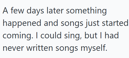 A few days later something happened and songs just started coming. I could sing, but I had never written songs myself.
