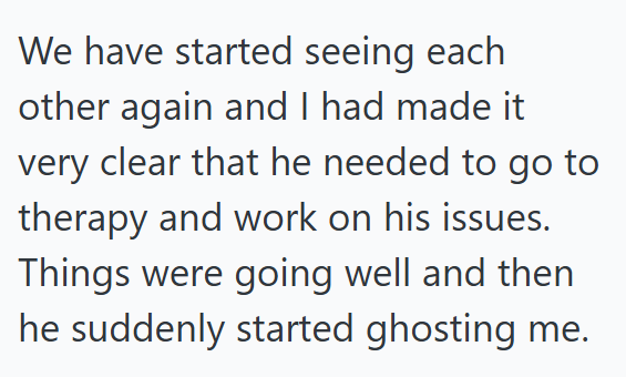 We have started seeing each other again and I had made it very clear that he needed to go to therapy and work on his issues. Things were going well and then he suddenly started ghosting me.