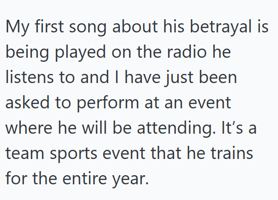 My first song about his betrayal is being played on the radio he listens to and I have just been asked to perform at an event where he will be attending. It's a team sports event that he trains for the entire year.