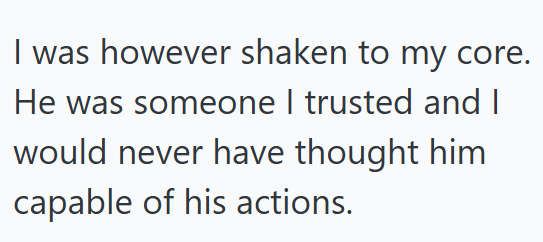 I was however shaken to my core. He was someone I trusted and I would never have thought him capable of his actions.