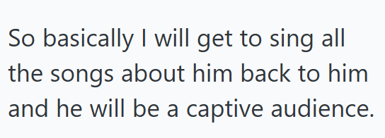 So basically I will get to sing all the songs about him back to him and he will be a captive audience.