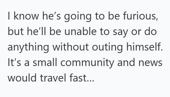 I know he's going to be furious, but he'll be unable to say or do anything without outing himself. It's a small community and news would travel fast...