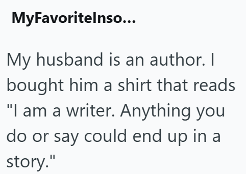 MyFavoritelnso... My husband is an author. I bought him a shirt that reads "I am a writer. Anything you do or say could end up in a story."