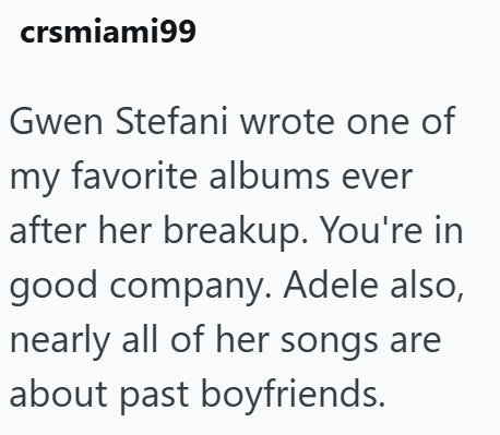 crsmiami99 Gwen Stefani wrote one of my favorite albums ever after her breakup. You're in good company. Adele also, nearly all of her songs are about past boyfriends.