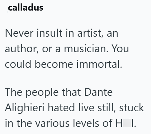 calladus Never insult in artist, an author, or a musician. You could become immortal. The people that Dante Alighieri hated live still, stuck in the various levels of HI.