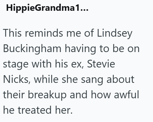 HippieGrandma1... This reminds me of Lindsey Buckingham having to be on stage with his ex, Stevie Nicks, while she sang about their breakup and how awful he treated her.