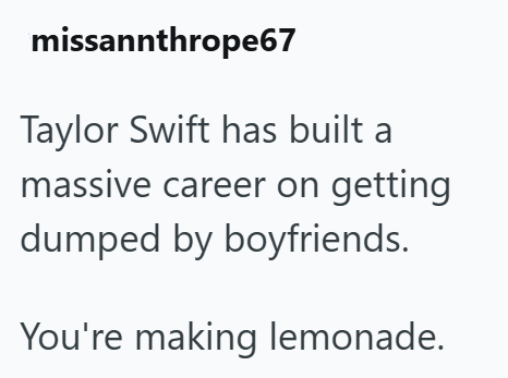 missannthrope67 Taylor Swift has built a massive career on getting dumped by boyfriends. You're making lemonade.
