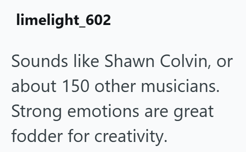 limelight_602 Sounds like Shawn Colvin, or about 150 other musicians. Strong emotions are great fodder for creativity.