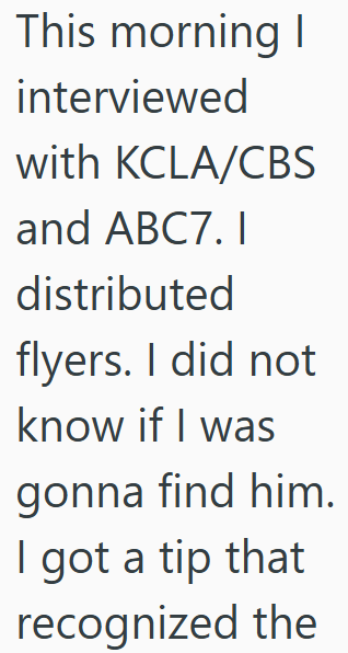 This morning I interviewed with KCLA/CBS and ABC7. I distributed flyers. I did not know if I was gonna find him. I got a tip that recognized the
