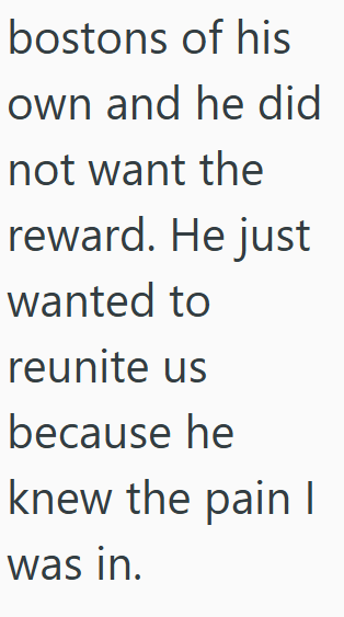 bostons of his own and he did not want the reward. He just wanted to reunite us because he knew the pain | was in.
