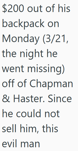 $200 out of his backpack on Monday (3/21, the night he went missing) off of Chapman & Haster. Since he could not sell him, this evil man